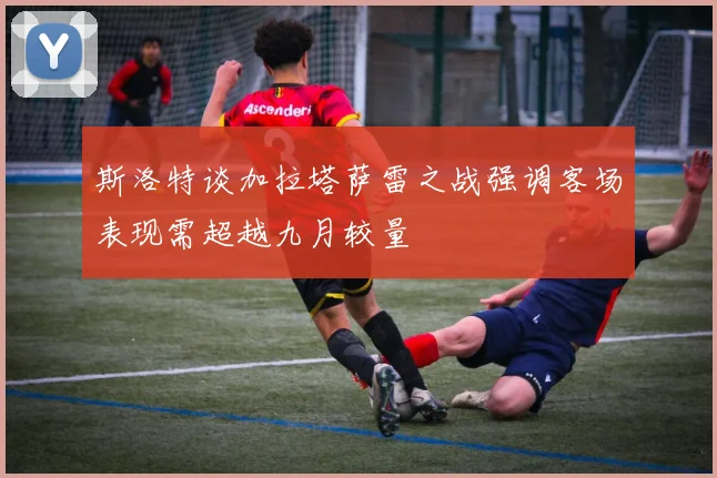 斯洛特谈加拉塔萨雷之战强调客场表现需超越九月较量