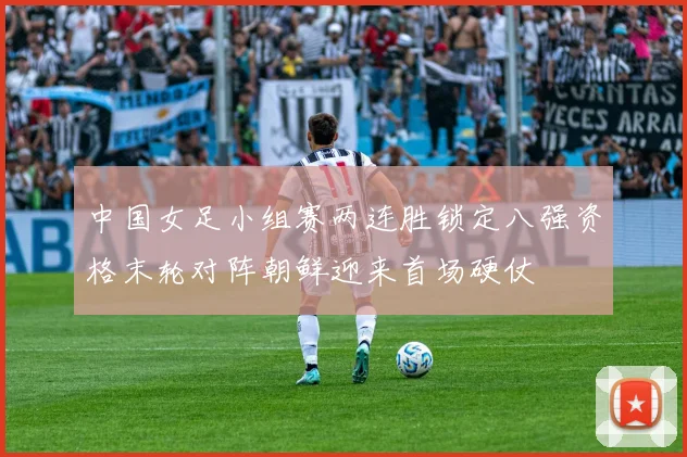 中国女足小组赛两连胜锁定八强资格末轮对阵朝鲜迎来首场硬仗