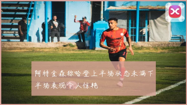 阿特金森称哈登上半场状态未满下半场表现令人惊艳
