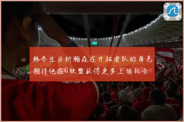 韩乔生分析瀚森在开拓者队的角色期待他在G联盟获得更多上场机会