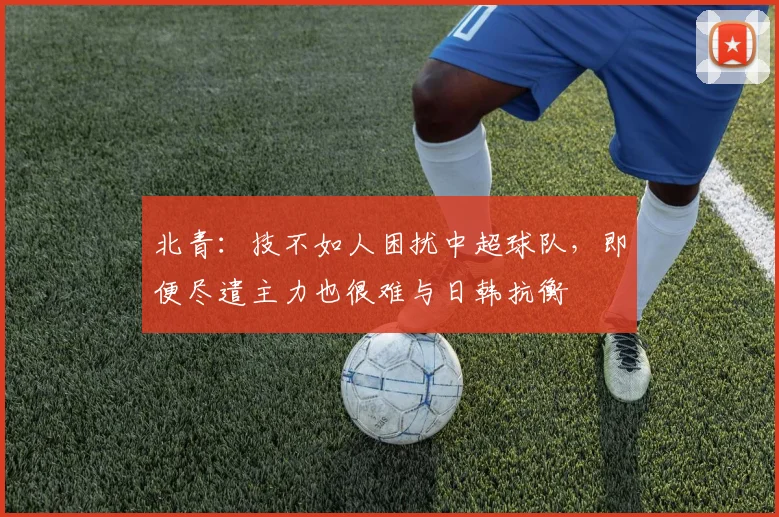 北青：技不如人困扰中超球队，即便尽遣主力也很难与日韩抗衡