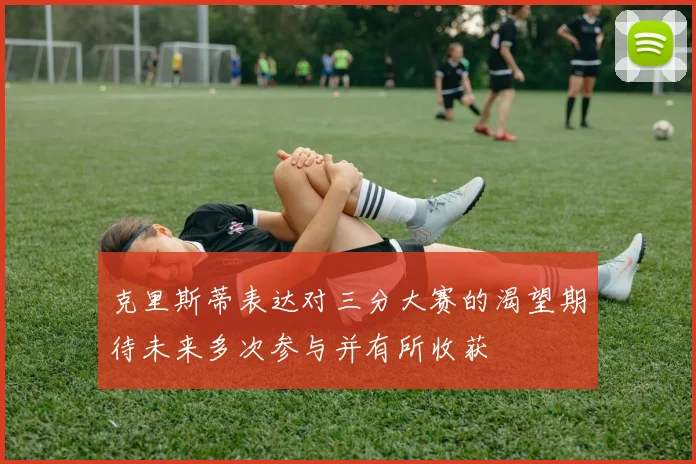 克里斯蒂表达对三分大赛的渴望期待未来多次参与并有所收获