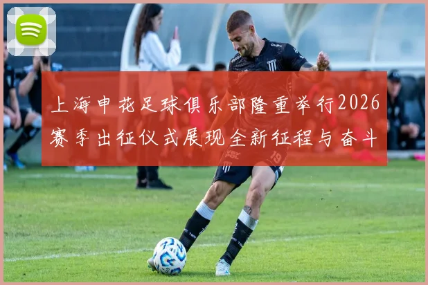 上海申花足球俱乐部隆重举行2026赛季出征仪式展现全新征程与奋斗目标