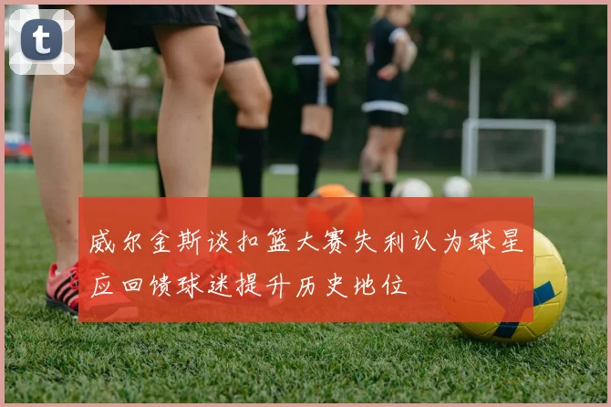 威尔金斯谈扣篮大赛失利认为球星应回馈球迷提升历史地位