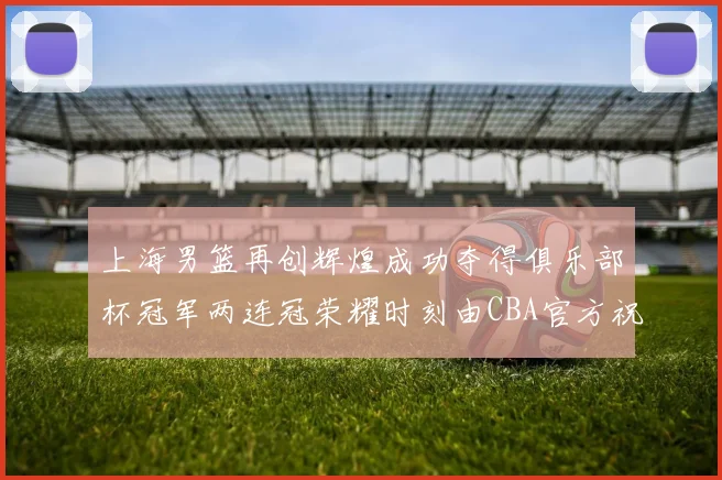 上海男篮再创辉煌成功夺得俱乐部杯冠军两连冠荣耀时刻由CBA官方祝贺