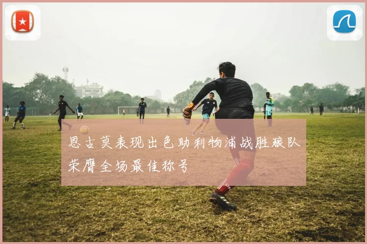 恩古莫表现出色助利物浦战胜狼队荣膺全场最佳称号