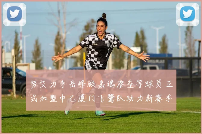 努艾力李岳峰顾嘉逸廖垒等球员正式加盟中乙厦门飞鹭队助力新赛季