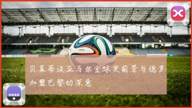 贝莱蒂谈亚马尔金球奖前景与德罗加盟巴黎的深意