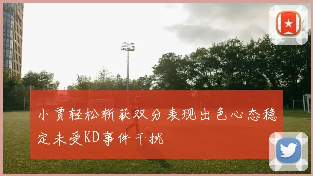 小贾轻松斩获双分表现出色心态稳定未受KD事件干扰