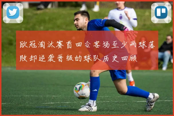 欧冠淘汰赛首回合客场至少两球落败却逆袭晋级的球队历史回顾