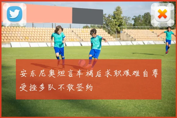 安东尼奥坦言车祸后求职艰难自尊受挫多队不敢签约