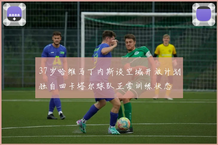37岁哈维马丁内斯谈空域开放计划独自回卡塔尔球队正常训练状态