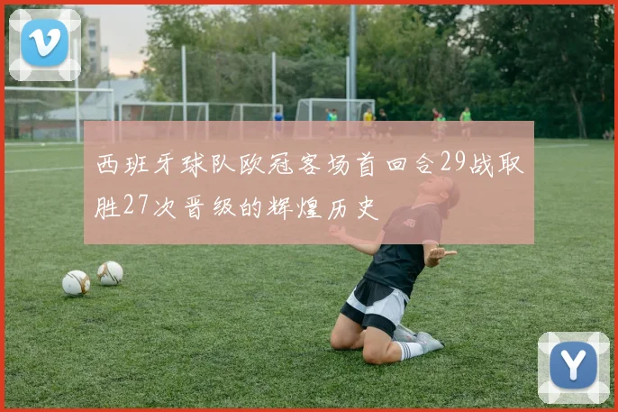 西班牙球队欧冠客场首回合29战取胜27次晋级的辉煌历史