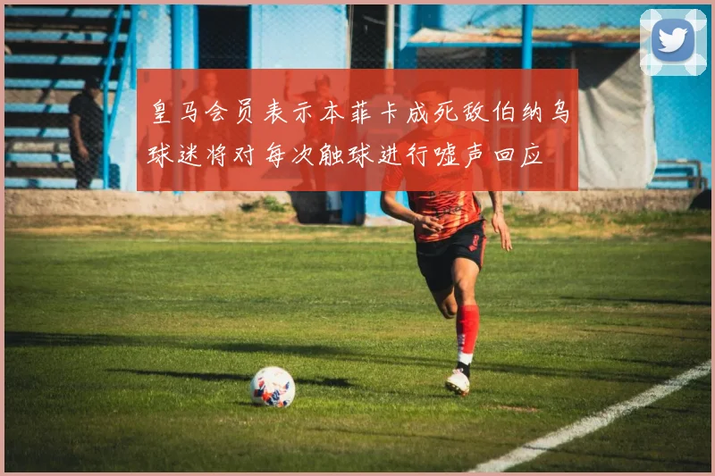 皇马会员表示本菲卡成死敌伯纳乌球迷将对每次触球进行嘘声回应
