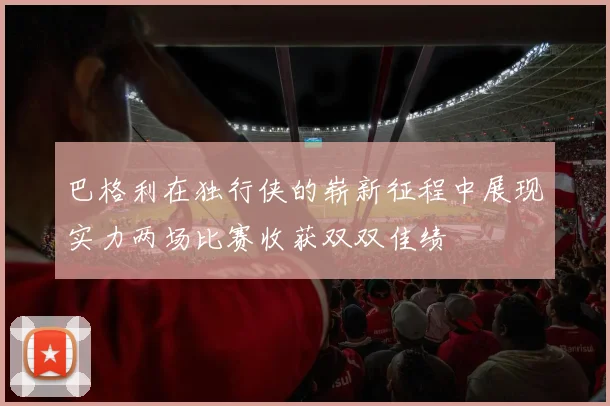 巴格利在独行侠的崭新征程中展现实力两场比赛收获双双佳绩