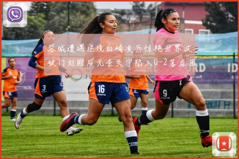 蓉城遭遇逆境白崎凌兵惊艳世界波破门刘殿座无奈失守陷入0-2落后困境