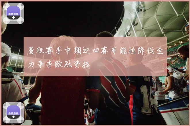 曼联赛季中期巡回赛可能性降低全力争夺欧冠资格