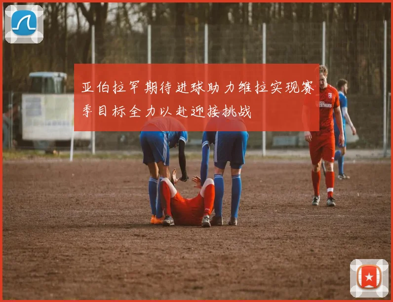 亚伯拉罕期待进球助力维拉实现赛季目标全力以赴迎接挑战