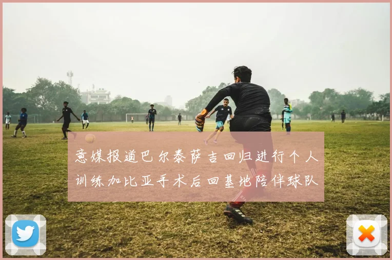 意媒报道巴尔泰萨吉回归进行个人训练加比亚手术后回基地陪伴球队恢复状态