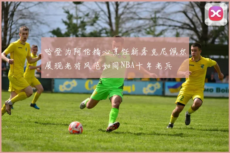 哈登为阿伦精心烹饪新秀克尼佩尔展现老将风范如同NBA十年老兵