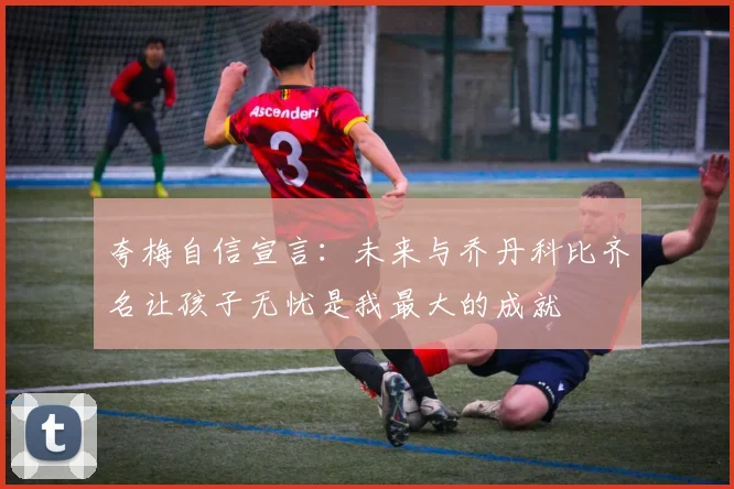 夸梅自信宣言：未来与乔丹科比齐名让孩子无忧是我最大的成就