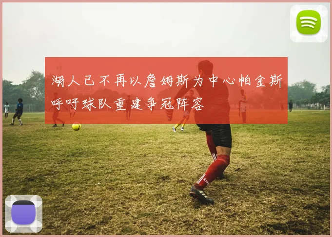 湖人已不再以詹姆斯为中心帕金斯呼吁球队重建争冠阵容