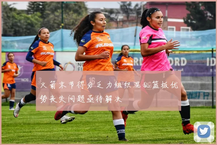火箭末节得分乏力组织混乱篮板优势丧失问题亟待解决