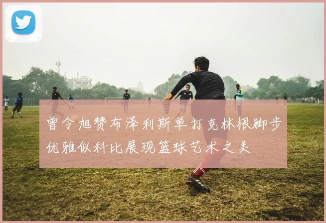 曾令旭赞布泽利斯单打克林根脚步优雅似科比展现篮球艺术之美