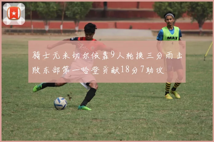 骑士无米切尔依靠9人轮换三分雨击败东部第一哈登贡献18分7助攻