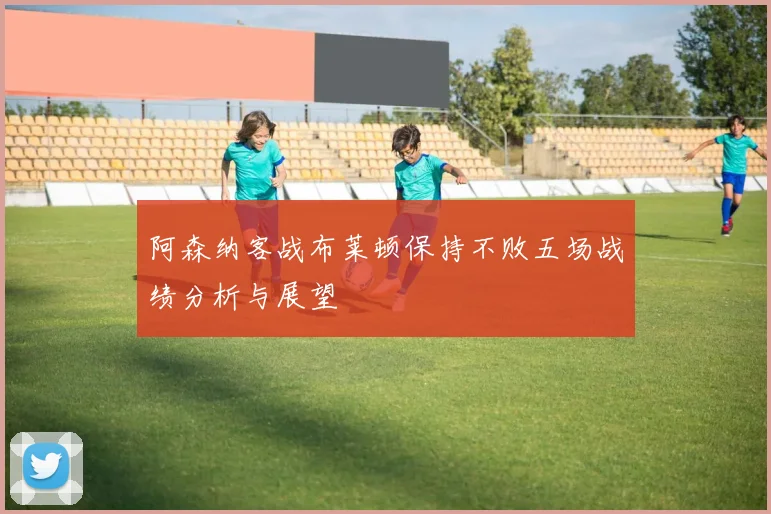 阿森纳客战布莱顿保持不败五场战绩分析与展望